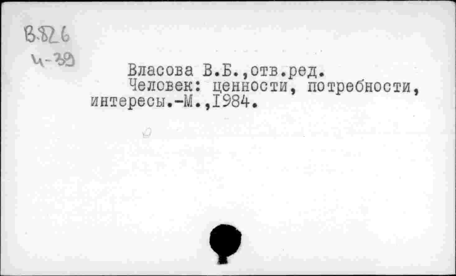 ﻿Ж 6 ч-га
Власова В.Б.,отв.ред.
Человек: ценности, потребности, интересы.-М.,1984.